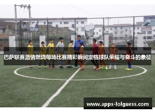 巴萨联赛激情燃烧每场比赛精彩瞬间定格球队荣耀与奋斗的象征
