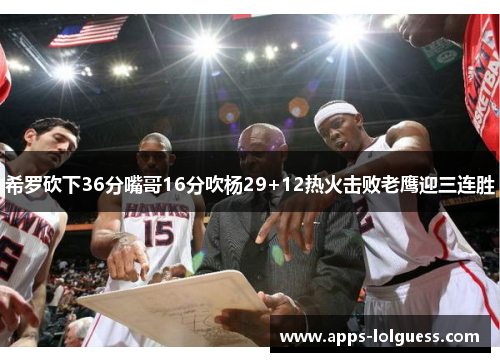 希罗砍下36分嘴哥16分吹杨29+12热火击败老鹰迎三连胜