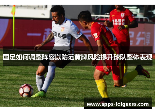 国足如何调整阵容以防范黄牌风险提升球队整体表现