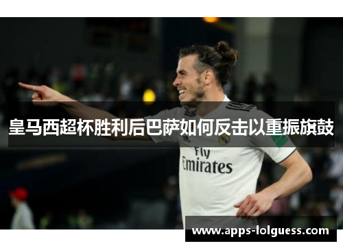 皇马西超杯胜利后巴萨如何反击以重振旗鼓