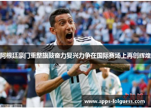 阿根廷豪门重整旗鼓奋力复兴力争在国际赛场上再创辉煌