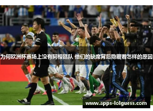 为何欧洲杯赛场上没有阿根廷队 他们的缺席背后隐藏着怎样的原因